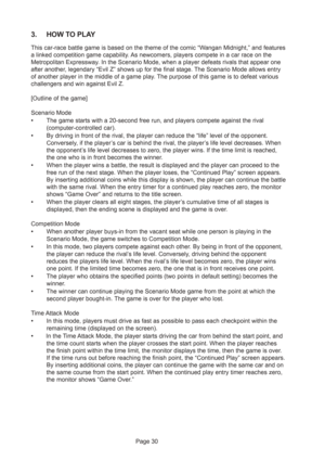 Page 30Page 30
3. HOW TO PLAY
This car-race battle game is based on the theme of the comic “Wangan Midnight,” and features
a linked competition game capability. As newcomers, players compete in a car race on the
Metropolitan Expressway. In the Scenario Mode, when a player defeats rivals that appear one
after another, legendary “Evil Z” shows up for the final stage. The Scenario Mode allows entry
of another player in the middle of a game play. The purpose of this game is to defeat various
challengers and win...
