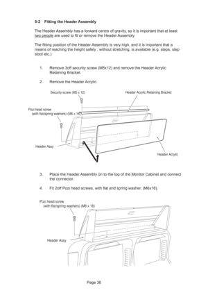 Page 36Page 36 5-2 Fitting the Header Assembly
The Header Assembly has a forward centre of gravity, so it is important that at least
two people are used to fit or remove the Header Assembly.
The fitting position of the Header Assembly is very high, and it is important that a
means of reaching the height safely , without stretching, is available (e.g. steps, step
stool etc.)
1. Remove 3off security screw (M5x12) and remove the Header Acrylic
Retaining Bracket.
2. Remove the Header Acrylic.
3. Place the Header...