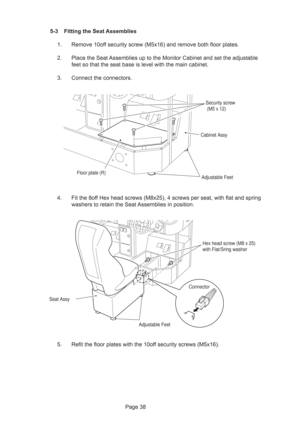 Page 38Page 38 5-3 Fitting the Seat Assemblies
1. Remove 10off security screw (M5x16) and remove both floor plates.
2. Place the Seat Assemblies up to the Monitor Cabinet and set the adjustable
feet so that the seat base is level with the main cabinet.
3. Connect the connectors.
4. Fit the 8off Hex head screws (M8x25), 4 screws per seat, with flat and spring
washers to retain the Seat Assemblies in position.
5. Refit the floor plates with the 10off security screws (M5x16).
Security screw
 (M5 x 12)
Cabinet...