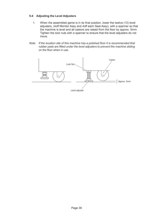 Page 39Page 39 5-4 Adjusting the Level Adjusters
1. When the assembled game is in its final position, lower the twelve (12) level
adjusters, (4off Monitor Assy and 4off each Seat Assy), with a spanner so that
the machine is level and all castors are raised from the floor by approx. 5mm.
Tighten the lock nuts with a spanner to ensure that the level adjusters do not
move.
Note: If the location site of this machine has a polished floor it is recommended that
rubber pads are fitted under the level adjusters to...