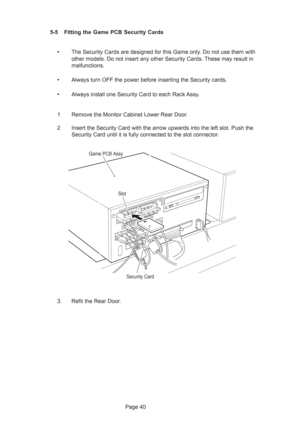 Page 40Page 40 5-5 Fitting the Game PCB Security Cards
•The Security Cards are designed for this Game only. Do not use them with
other models. Do not insert any other Security Cards. These may result in
malfunctions.
•Always turn OFF the power before inserting the Security cards.
•Always install one Security Card to each Rack Assy.
1 Remove the Monitor Cabinet Lower Rear Door.
2 Insert the Security Card with the arrow upwards into the left slot. Push the
Security Card until it is fully connected to the slot...