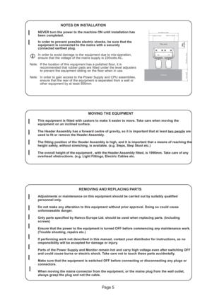 Page 5Page 5
50cm
or more50cmor morePlay zone
Pathway
2m 20cm or more
30cm or more30cm or more
2m 20cm or more
1m or more
REMOVING AND REPLACING PARTS
Adjustments or maintenance on this equipment should be carried out by suitably qualified
personnel only.
Do not make any alteration to this equipment without prior approval. Doing so could cause
unforeseeable danger.
Only parts specified by Namco Europe Ltd. should be used when replacing parts. (Including
screws)
Ensure that the power to the equipment is turned...