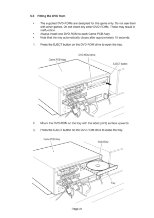 Page 41Page 41 5-6 Fitting the DVD Rom
•The supplied DVD-ROMs are designed for this game only. Do not use them
with other games. Do not insert any other DVD-ROMs. These may result in
malfunction.
•Always install one DVD-ROM to each Game PCB Assy.
•Note that the tray automatically closes after approximately 10 seconds.
1. Press the EJECT button on the DVD-ROM drive to open the tray.
2. Mount the DVD-ROM on the tray with the label (print) surface upwards.
3. Press the EJECT button on the DVD-ROM drive to close...