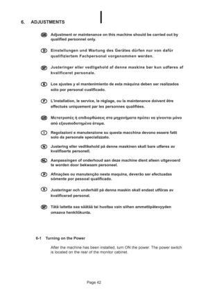 Page 42Page 42
6. ADJUSTMENTS
6-1 Turning on the Power
After the machine has been installed, turn ON the power. The power switch
is located on the rear of the monitor cabinet.
  
Adjustment or maintenance on this machine should be carried out by
qualified personnel only.
  
Einstellungen und Wartung des Gerätes dürfen nur von dafür
qualifiziertem Fachpersonal vorgenommen werden.

 

 


Justeringer eller vedligehold af denne maskine bør kun udføres af
kvalificeret personale.
  
Los ajustes y el...