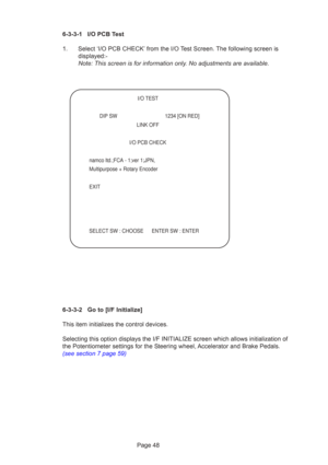 Page 48Page 48
6-3-3-1 I/O PCB Test
1. Select ‘I/O PCB CHECK’ from the I/O Test Screen. The following screen is
displayed:-
Note: This screen is for information only. No adjustments are available.
6-3-3-2 Go to [I/F Initialize]
This item initializes the control devices.
Selecting this option displays the I/F INITIALIZE screen which allows in\
itialization of
the Potentiometer settings for the Steering wheel, Accelerator and Brake Pedals.
(see section 7 page 59)
   
 I/O TEST
  DIP SW  1234 [ON RED]
 LINK OFF...