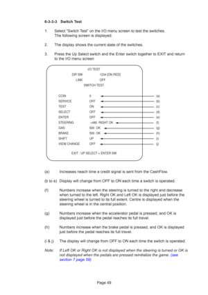 Page 49Page 49
6-3-3-3 Switch Test
1. Select “Switch Test” on the I/O menu screen to test the switches.
The following screen is displayed.
2. The display shows the current state of the switches.
3. Press the Up Select switch and the Enter switch together to EXIT and ret\
urn to the I/O menu screen
(a) Increases neach time a credit signal is sent from the CashFlow.
(b to e) Display will change from OFF to ON each time a switch is operated.
(f) Numbers increase when the steering is turned to the right and...