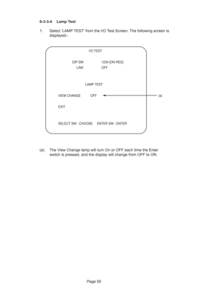 Page 50Page 50 6-3-3-4  Lamp Test
1. Select ‘LAMP TEST’ from the I/O Test Screen. The following screen is
displayed:-
(a) The View Change lamp will turn On or OFF each time the Enter
switch is pressed, and the display will change from OFF to ON.
  
 I/O TEST
 
  DIP SW  1234 [ON RED]   
 LINK OFF
 
 LAMP TEST
VIEW CHANGE  OFF  (a)
EXIT
SELECT SW : CHOOSE     ENTER SW : ENTER 