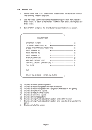 Page 51Page 51 6-4 Monitor Test
1. Select “MONITOR TEST” on the menu screen to test and adjust the Monitor.
The following screen is displayed.
2. Use the Select Up/Down switch to choose the required item then press the
Enter button. To return to the Monitor Test Menu from a test pattern press the
Enter button.
3. Select “EXIT” and press the Enter button to return to the menu screen.
(a) Displays a colour gradation pattern.
(b) Displays a crosshatch pattern for the CRT monitor.
(c) Displays a crosshatch pattern...