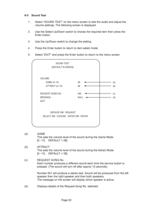 Page 52Page 52 6-5 Sound Test
1. Select “SOUND TEST” on the menu screen to test the audio and adjust the
volume settings. The following screen is displayed.
2. Use the Select Up/Down switch to choose the required item then press the
Enter button.
3. Use the Up/Down switch to change the setting.
4. Press the Enter button to return to item select mode
5. Select “EXIT” and press the Enter button to return to the menu screen.
(a) GAME
This sets the volume level of the sound during the Game Mode.
[0 ~15, DEFAULT =...