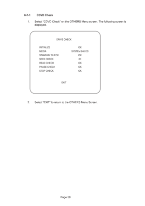 Page 58Page 58 6-7-1 CDVD Check
1. Select “CDVD Check” on the OTHERS Menu screen. The following screen is
displayed.
2. Select “EXIT” to return to the OTHERS Menu Screen.
 DRIVE CHECK
INITIALIZE OK
MEDIA  SYSTEM 246 CD
STAND-BY CHECK  OK
SEEK CHECK  0K
READ CHECH  OK
PAUSE CHECK  OK
STOP CHECK  OK
 EXIT 