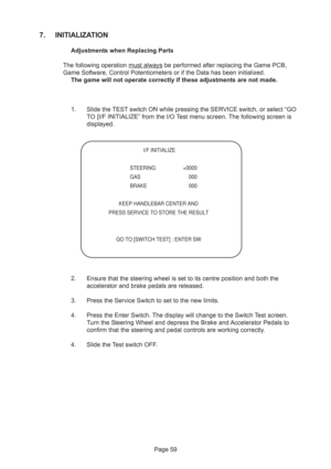 Page 59Page 59
7. INITIALIZATION
Adjustments when Replacing Parts
The following operation 
must always be performed after replacing the Game PCB,
Game Software, Control Potentiometers or if the Data has been initialized.
The game will not operate correctly if these adjustments are not made.
1. Slide the TEST switch ON while pressing the SERVICE switch, or select “GO
TO [I/F INITIALIZE” from the I/O Test menu screen. The following screen is
displayed.
2. Ensure that the steering wheel is set to its centre...
