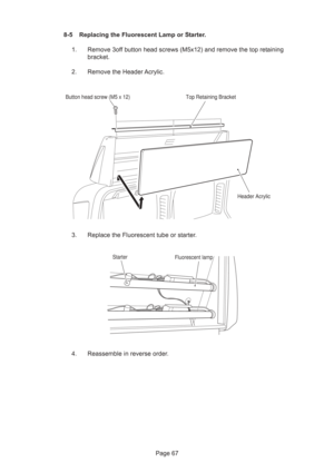 Page 67Page 67 8-5 Replacing the Fluorescent Lamp or Starter.
1. Remove 3off button head screws (M5x12) and remove the top retaining
bracket.
2. Remove the Header Acrylic.
3. Replace the Fluorescent tube or starter.
4. Reassemble in reverse order.
Header Acrylic Top Retaining Bracket
Button head screw (M5 x 12)
StarterFluorescent lamp 