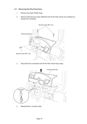 Page 70Page 70 8-7 Removing the Play Panel Assy
1. Remove the Gear Shifter Assy.
2. Remove 6off security screw (M5x20) and lift the Play Panel only sufficient to
access the connector.
3. Disconnect the connector and lift the Play Panel Assy away.
4. Reassemble in reverse order.
Control panel Assy
Security screw (M5 x 20)
Security screw (M5 x 20)
ConnectorControl panel Assy 
