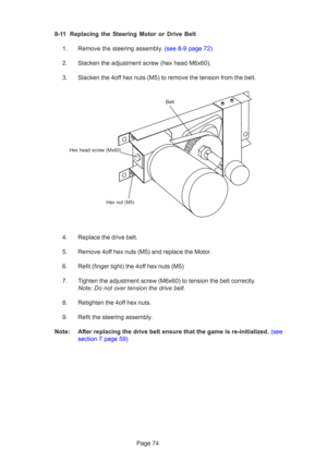 Page 74Page 74
8-11 Replacing the Steering Motor or Drive Belt
1.  Remove the steering assembly. (see 8-9 page 72)
2. Slacken the adjustment screw (hex head M6x60).
3. Slacken the 4off hex nuts (M5) to remove the tension from the belt.
4. Replace the drive belt.
5. Remove 4off hex nuts (M5) and replace the Motor.
6. Refit (finger tight) the 4off hex nuts (M5)
7. Tighten the adjustment screw (M6x60) to tension the belt correctly. Note: Do not over tension the drive belt.
8. Retighten the 4off hex nuts.
9. Refit...