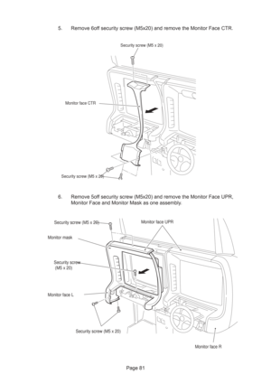 Page 81Page 81
Monitor face CTRSecurity screw (M5 x 20)
Security screw (M5 x 20)
5. Remove 6off security screw (M5x20) and remove the Monitor Face CTR.
6. Remove 5off security screw (M5x20) and remove the Monitor Face UPR,
Monitor Face and Monitor Mask as one assembly.
Monitor face L
Monitor face R Monitor face UPR
Monitor maskSecurity screw (M5 x 20)
Security screw (M5 x 20) Security screw
 (M5 x 20) 