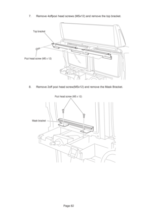 Page 82Page 82 7. Remove 4offpozi head screws (M5x12) and remove the top bracket.
8. Remove 2off pozi head screw(M5x12) and remove the Mask Bracket.
Top bracket
Pozi head screw (M5 x 12)
Mask bracket
Pozi head screw (M5 x 12) 