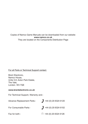Page 96For all Parts or Technical Support contact:
Brent Electronic,
Namco House,
Units 5-8, Acton Park Estate,
The Vale,
London. W3 7QE
www.brentelectronic.co.uk
For Technical Support, Warranty and:-
Advance Replacement Parts:-
  +44 (0) 20 8324 6120
For Consumable Parts:-
  +44 (0) 20 8324 6102
Fax for both:-
  +44 (0) 20 8324 6126 Copies of Namco Game Manuals can be downloaded from our website:
www.namco.co.uk
They are located on the Components Distribution Page 