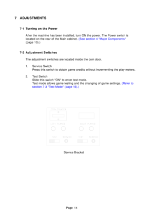 Page 14Page 14
7 ADJUSTMENTS
7-1 Turning on the PowerAfter the machine has been installed, turn ON the power. The Power switch is 
located on the rear of the Main cabinet.  (See section 4 Major Components
(page  10).)
7-2 Adjustment Switches The adjustment switches are located inside the coin door. 
1. Service Switch Press this switch to obtain game credits without incrementing the play m\
eters.
2. Test Switch Slide this switch ON to enter test mode. 
Test mode allows game testing and the changing of game...