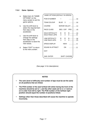 Page 17Page 17 7-3-2 Game  Options
a. Select item (2) GAME
OPTIONS on the
menu screen to set the
game options.
b. Use the shift lever to
select the required item
then step on the
accelerator.
c. Use the shift lever to
change the settings
then step on the
accelerator to store the
new values.
d. Select EXIT to return
to the menu screen.
NOTES
•The rank (level of difficulty) and number of laps must be set the same
on all positions that are linked.
•The PCB number of the seat furthest left (when facing the front of...