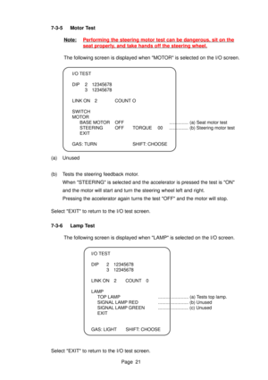 Page 21Page 21
7-3-5 Motor Test
Note:Performing the steering motor test can be dangerous, sit on the
seat properly,
  and take hands off the steering wheel.
The following screen is displayed when MOTOR is selected on the I/O screen.
I/O TEST 
DIP 2 12345678 3 12345678
LINK ON 2 COUNT O
SWITCH 
MOTOR BASE MOTOR OFF ............... (a) Seat motor test
STEERING OFF TORQUE  00 ............... (b) Steering motor test
EXIT
GAS: TURN SHIFT: CHOOSE
(a) Unused 
(b) Tests the steering feedback motor. When STEERING is...