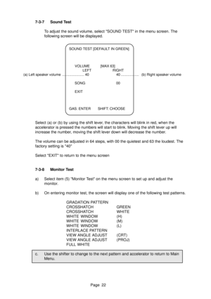 Page 22Page 22
7-3-7 Sound Test
To adjust the sound volume, select SOUND TEST in the menu screen. The
following screen will be displayed.
SOUND TEST [DEFAULT IN GREEN]
VOLUME [MAX 63]
LEFT RIGHT
(a) Left speaker volume ...................... 40 40 .................. (b) Right speaker volume
SONG 00
EXIT
GAS: ENTER SHIFT: CHOOSE
Select (a) or (b) by using the shift lever, the characters will blink in red, when the
accelerator is pressed the numbers will start to blink. Moving the shift lever up will
increase the...