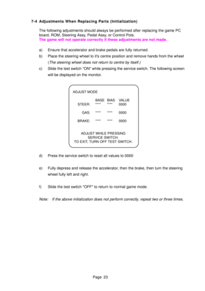 Page 23Page 23
7-4 Adjustments When Replacing Parts (Initialization)
The following adjustments should always be performed after replacing the\
 game PC 
board, ROM, Steering Assy, Pedal Assy, or Control Pots.
The game will not operate correctly if these adjustments are not made. 
a) Ensure that accelerator and brake pedals are fully returned. 
b) Place the steering wheel to its centre position and remove hands from t\
he wheel (
The steering wheel does not return to centre by itself.)
c) Slide the test switch...