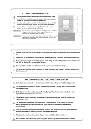 Page 25ATT BEAKTA VID INSTALLATION
Sätt aldrig på strömmen på maskinen innan installationen är klar.
För att förhindra elektriska chocker, försäkra dig om att maskinen
kopplas till strömförsörjning med jordad kontakt
För att undvika skador av spelets rörelser, försäkra dig om att det
finns ett avstånd på minst 500 mm till annan maskin eller vägg.
För att undvika skador på maskinen p g a felaktigt handhavande,
försäkra dig om att strömstyrkan är 230 volt AC.
OBSERVERA: Om maskinen är placerad på ett polerat...