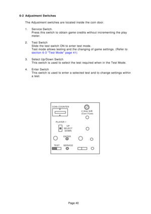 Page 40Page 40
6-2 Adjustment Switches
The Adjustment switches are located inside the coin door. 
1. Service Switch. Press this switch to obtain game credits without incrementing the play 
meter.
2. Test Switch Slide the test switch ON to enter test mode.
Test mode allows testing and the changing of game settings. (Refer to
section 6-3 Test Mode page  41)
3. Select Up/Down Switch This switch is used to select the test required when in the Test Mode.
4. Enter Switch This switch is used to enter a selected test...