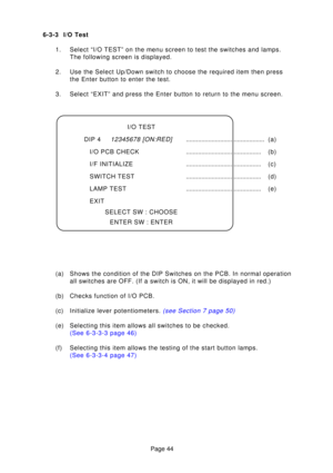 Page 44Page 44
6-3-3 I/O Test
1. Select “I/O TEST” on the menu screen to test the switches and lamp\
s. The following screen is displayed.
2. Use the Select Up/Down switch to choose the required item then press the Enter button to enter the test.
3. Select “EXIT” and press the Enter button to return to the menu scr\
een.
I/O TEST
DIP 4
12345678 [ON:RED].............................................. (a)
I/O PCB CHECK ............................................ (b)
I/F INITIALIZE...