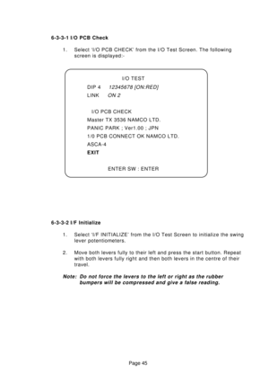 Page 45Page 45 6-3-3-1 I/O PCB Check
1. Select ‘I/O PCB CHECK’ from the I/O Test Screen. The following
screen is displayed:-
6-3-3-2 I/F Initialize
1. Select ‘I/F INITIALIZE’ from the I/O Test Screen to initialize the swing
lever potentiometers.
2. Move both levers fully to their left and press the start button. Repeat
with both levers fully right and then both levers in the centre of their
travel.
Note: Do not force the levers to the left or right as the rubber
bumpers will be compressed and give a false...