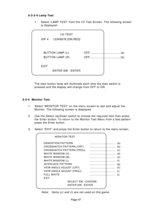 Page 47Page 47 6-3-3-4 Lamp Test
1. Select ‘LAMP TEST’ from the I/O Test Screen. The following screen
is displayed:-
The start button lamp will illuminate each time the start switch is
pressed and the display will change from OFF to ON.I/O TEST
DIP 4
12345678 [ON:RED]
BUTTON LAMP (L) OFF....................................... (a)
BUTTON LAMP (R) OFF....................................... (b)
EXIT
ENTER SW : ENTER
6-3-4 Monitor Test
1. Select “MONITOR TEST” on the menu screen to test and adjust the
Monitor. The...