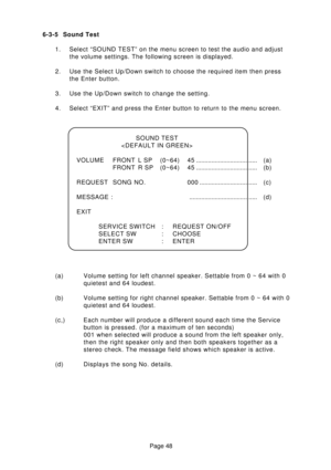 Page 48Page 48 6-3-5 Sound Test
1. Select “SOUND TEST” on the menu screen to test the audio and adjust
the volume settings. The following screen is displayed.
2. Use the Select Up/Down switch to choose the required item then press
the Enter button.
3. Use the Up/Down switch to change the setting.
4. Select “EXIT” and press the Enter button to return to the menu screen.
SOUND TEST

VOLUME FRONT L SP (0~64) 45.................................... (a)
FRONT R SP (0~64) 45.................................... (b)...