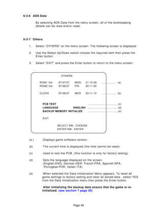 Page 49Page 49
6-3-6 ADS Data
By selecting ADS Data from the menu screen, all of the bookkeeping 
details can be read and/or reset.
6-3-7 Others 1. Select “OTHERS” on the menu screen. The following screen is displa\
yed. 
2. Use the Select Up/Down switch choose the required item then press the Enter button.
3. Select “EXIT” and press the Enter button to return to the menu scr\
een. 
(a,) Displays game software version. 
(b) The current time is displayed (the time cannot be reset)
(c) Used to test the PCB. (this...