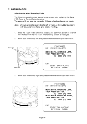 Page 50Page 50
7. INITIALIZATION
Adjustments when Replacing Parts
The following operation 
must always be performed after replacing the Game
PCB, Rom, or Control Potentiometers.
The game will not operate correctly if these adjustments are not made.
Note: Do not force the levers to the left or right as the rubber bumpers
will be compressed and give a false reading.
1. Slide the TEST switch ON while pressing the SERVICE switch or enter I/F
INITIALIZE from the I/O TEST. The following screen is displayed.
2. Move...