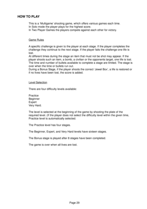 Page 29Page 29
HOW TO PLAY
This is a ‘Multigame’ shooting game, which offers various games each time.
In Solo mode the player plays for the highest score.
In Two Player Games the players compete against each other for victory.
Game Rules
A specific challenge is given to the player at each stage. If the player completes the
challenge they continue to the next stage. If the player fails the challenge one life is
lost.
At different times during the stage an item that must not be shot may appear. If the
player...