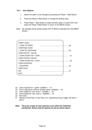 Page 40Page 40  4-2-1 Coin Options
1. Select the option to be changed by pressing the Player 1 Start Button.
2. Press the Player 2 Start Button to change the setting value.
3 . Press Player 1 Start Button to select another option or select EXIT and
press the Player 2 Start Button to return to the MENU screen.
Note: No changes will be stored unless EXIT & SAVE is selected from the MENU
Screen.
(a) Coins required for 1 game. (settable 1 ~ 9.)
(b) Coins required to continue another game. (settable 1 ~ 9)
(c) Coins...