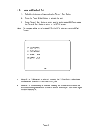 Page 43Page 43 4-2-4 Lamp and Blowback Test
1. Select the test required by pressing the Player 1 Start Button.
2. Press the Player 2 Start Button to activate the test.
3 . Press Player 1 Start Button to select another test or select EXIT and press
the Player 2 Start Button to return to the MENU screen.
Note: No changes will be stored unless EXIT & SAVE is selected from the MENU
Screen.
P1 BLOWBACK
P2 BLOWBACK
P1 START LAMP
P2 START LAMP
EXIT
•When P1 or P2 Blowback is selected, pressing the P2 Start Button will...