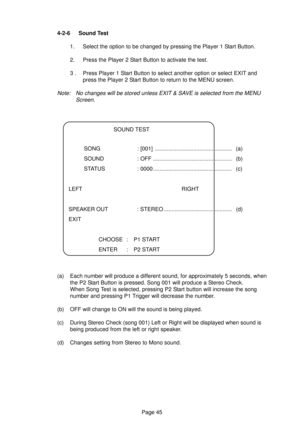 Page 45Page 45 4-2-6 Sound Test
1. Select the option to be changed by pressing the Player 1 Start Button.
2. Press the Player 2 Start Button to activate the test.
3 . Press Player 1 Start Button to select another option or select EXIT and
press the Player 2 Start Button to return to the MENU screen.
Note: No changes will be stored unless EXIT & SAVE is selected from the MENU
Screen.
SOUND TEST
SONG : [001] .................................................. (a)
SOUND : OFF...