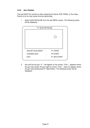 Page 47Page 47 4-2-8 Gun Initialize
This test MUST be carried out after replacing the Game PCB, ROMs, or Gun Assy.
Failure to do so may cause incorrect game play.
1. Select GUN INITIALIZE from the test MENU screen. The following screen
will be displayed.
2. Aim and fire the gun. A 
 will appear on the screen. If the  appears where
the gun was aimed, the gun sight is correct. If the 
 does not appear where
the gun was aimed press P1 Start Button. The following screen will be
displayed.
P1 GUN INITIALIZE
ADJUST...