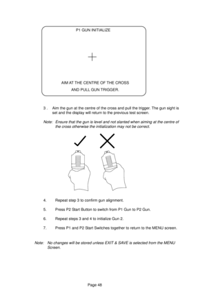 Page 48Page 48
P1 GUN INITIALIZE
AIM AT THE CENTRE OF THE CROSS
AND PULL GUN TRIGGER.
3 . Aim the gun at the centre of the cross and pull the trigger. The gun sight is
set and the display will return to the previous test screen.
Note: Ensure that the gun is level and not slanted when aiming at the centre of
the cross otherwise the initialization may not be correct.
4. Repeat step 3 to confirm gun alignment.
5. Press P2 Start Button to switch from P1 Gun to P2 Gun.
6. Repeat steps 3 and 4 to initialize Gun 2.
7....