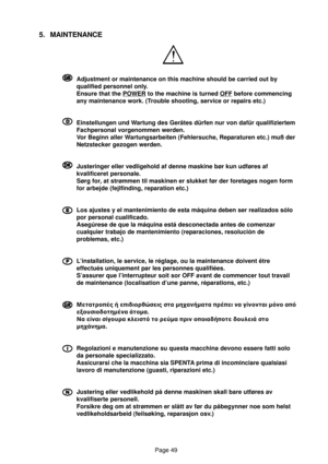 Page 49Page 49
5. MAINTENANCE
G GG G
GAdjustment or maintenance on this machine should be carried out by
qualified personnel only.
Ensure that the 
POWER to the machine is turned OFF before commencing
any maintenance work. (Trouble shooting, service or repairs etc.)
D DD D
DEinstellungen und Wartung des Gerätes dürfen nur von dafür qualifiziertem
Fachpersonal vorgenommen werden.
Vor Beginn aller Wartungsarbeiten (Fehlersuche, Reparaturen etc.) muß der
Netzstecker gezogen werden.
c cc c
cJusteringer eller...