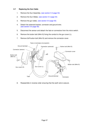 Page 57Page 57
5-7  Replacing the Gun Cable
1.  Remove the Gu n Assembl y.  (see section 5-3  page 53)
2.   Remove the Gun Slides.  (see section 5-4 page 54)
3.   Remove the gun sides.  (see section 5-5 page 55)
4.  Detach the solenoid bracket, connector and ground wire.
(see section 5-6  page 56)
5.   Disconnect the sensor and detach the fast-on connectors from the micro s\
witch.
6.  Remove the button bolt (M4x10) fixing the conduit to the gun cover (L\
).
7.  Remove 2o ff button bolt (M4x10) and remove the...