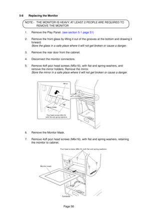 Page 58Page 58
5-8  Replacing the Monitor
NOTE: -THE MONI TOR IS HE AV Y. A T  LEAS T 2 PEOPL E ARE REQUIRE D TO
REMOVE TH E MONI TOR
1.   Remove the Play Panel.  (see section 5-1 page 51)
2.   Remove the front glass by li fting it out of the grooves at the bottom and drawing it
forward.
S tore the glass in a safe place where it will not get broken or cause a da\
nger .
3.  Remove the rear door from the cabinet.
4.  Disconnect the monitor connectors.
5.  Remove 4o ff pozi head screws (M5x16), with flat and...