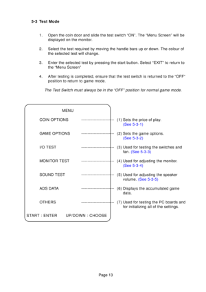 Page 13Page 13
5-3 Test Mode
1. Open the coin door and slide the test switch “ON”. The “Menu Sc\
reen” will be displayed on the monitor.
2. Select the test required by moving the handle bars up or down. The colou\
r of the selected test will change.
3. Enter the selected test by pressing the start button. Select “EXIT”\
 to return to the “Menu Screen”
4. After testing is completed, ensure that the test switch is returned to t\
he “OFF” position to return to game mode.
The T est Switch must always be in the...