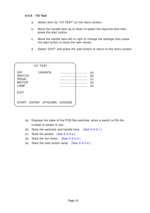 Page 16Page 16
5-3-3 I/O Test
a. Select item (3) “I/O TEST” on the menu screen. 
b. Move the handle bars up or down to select the required item thenpress the start button.
c. Move the handle bars left or right to change the settings then press the start button to store the new values.
d. Select “EXIT” and press the start button to return to the menu scr\
een
I/O TEST
DIP 12345678 .................................... (a)
SWITCH .................................... (b)
PEDAL .................................... (...