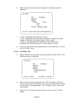 Page 19Page 19 e. When the start button has been pressed, the following screen is
displayed.
f. If “OK” is displayed the pedals are correct.
If “NG” is displayed there has been a problem in reading the pedal
rotation. Press start and repeat steps c) and d) again.
If “NG” is still displayed after repeating the test, there is the
possibility that the sensor board or sensor sticker is faulty.
g. Press the start button while pulling back on the handle bars, to return
to the “I/O Test” menu.
5-3-3-3 Fan Motor Test...