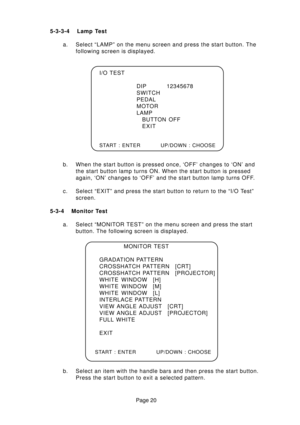 Page 20Page 20 5-3-3-4 Lamp Test
a. Select “LAMP” on the menu screen and press the start button. The
following screen is displayed.
b. When the start button is pressed once, ‘OFF’ changes to ‘ON’ and
the start button lamp turns ON. When the start button is pressed
again, ‘ON’ changes to ‘OFF’ and the start button lamp turns OFF.
c. Select “EXIT” and press the start button to return to the “I/O Test”
screen.
5-3-4 Monitor Test
a. Select “MONITOR TEST” on the menu screen and press the start
button. The following...