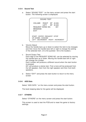 Page 21Page 21 5-3-5 Sound Test
a. Select “SOUND TEST ” on the menu screen and press the start
button. The following screen is displayed.
b. Volume Adjust
Move the handle bars up or down to select the item to be changed,
and then move the handle bars left or right to change the setting
of the selected item. (0 is the quietest / 63 is the loudest.)
c. Sound Output Test
Each digit of the REQUEST SONG NO. can be selected by moving
the handle bars up or down. Moving the handle bars left or right
will change the...