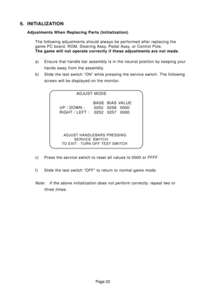 Page 22Page 22
6. INITIALIZATION
Adjustments When Replacing Parts (Initialization)
The following adjustments should always be performed after replacing the
game PC board, ROM, Steering Assy, Pedal Assy, or Control Pots.
The game will not operate correctly if these adjustments are not made.
a) Ensure that handle bar assembly is in the neutral position by keeping your
hands away from the assembly.
b) Slide the test switch “ON” while pressing the service switch. The following
screen will be displayed on the...