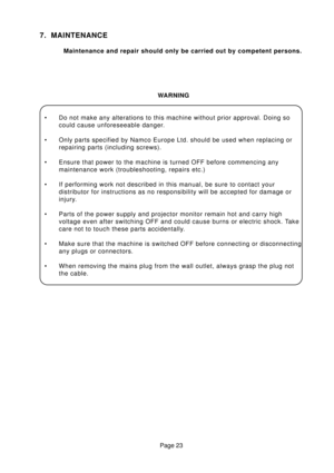 Page 23Page 23
7. MAINTENANCE
Maintenance and repair should only be carried out by competent persons.
WARNING
• Do not make any alterations to this machine without prior approval. Doing so
could cause unforeseeable danger.
• Only parts specified by Namco Europe Ltd. should be used when replacing or
repairing parts (including screws).
• Ensure that power to the machine is turned OFF before commencing any
maintenance work (troubleshooting, repairs etc.)
• If performing work not described in this manual, be sure...